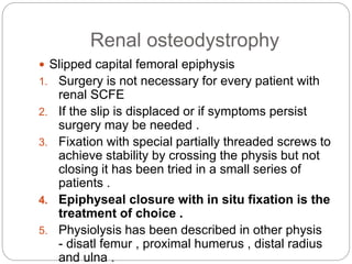 Renal osteodystrophy
 Slipped capital femoral epiphysis
1. Surgery is not necessary for every patient with
renal SCFE
2. If the slip is displaced or if symptoms persist
surgery may be needed .
3. Fixation with special partially threaded screws to
achieve stability by crossing the physis but not
closing it has been tried in a small series of
patients .
4. Epiphyseal closure with in situ fixation is the
treatment of choice .
5. Physiolysis has been described in other physis
- disatl femur , proximal humerus , distal radius
and ulna .
 