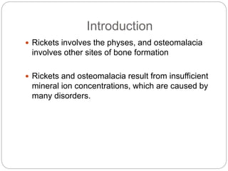 Introduction
 Rickets involves the physes, and osteomalacia
involves other sites of bone formation
 Rickets and osteomalacia result from insufficient
mineral ion concentrations, which are caused by
many disorders.
 