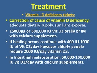 Treatment
• Vitamin –D deficiency rickets:
• Correction of cause of vitamin D deficiency:
adequate dietary supply, sun light exposer.
• 15000μg or 600,000 IU Vit D3 orally or IM
with calcium supplement.
• If healing occurs continue with 400 IU-1000
IU of Vit D3/day however elderly people
require 2000 IU/day vitamin D3.
• In Intestinal malabsorption: 50,000-100,000
IU vit D3/day with calcium supplements.
 