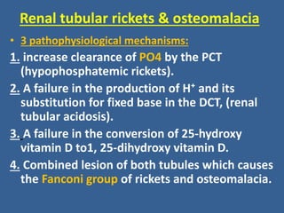 Renal tubular rickets & osteomalacia
• 3 pathophysiological mechanisms:
1. increase clearance of PO4 by the PCT
(hypophosphatemic rickets).
2. A failure in the production of H⁺ and its
substitution for fixed base in the DCT, (renal
tubular acidosis).
3. A failure in the conversion of 25-hydroxy
vitamin D to1, 25-dihydroxy vitamin D.
4. Combined lesion of both tubules which causes
the Fanconi group of rickets and osteomalacia.
 