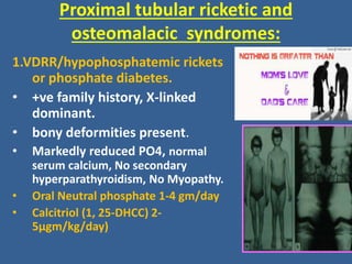 Proximal tubular ricketic and
osteomalacic syndromes:
1.VDRR/hypophosphatemic rickets
or phosphate diabetes.
• +ve family history, X-linked
dominant.
• bony deformities present.
• Markedly reduced PO4, normal
serum calcium, No secondary
hyperparathyroidism, No Myopathy.
• Oral Neutral phosphate 1-4 gm/day
• Calcitriol (1, 25-DHCC) 2-
5µgm/kg/day)
 