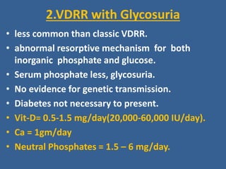 2.VDRR with Glycosuria
• less common than classic VDRR.
• abnormal resorptive mechanism for both
inorganic phosphate and glucose.
• Serum phosphate less, glycosuria.
• No evidence for genetic transmission.
• Diabetes not necessary to present.
• Vit-D= 0.5-1.5 mg/day(20,000-60,000 IU/day).
• Ca = 1gm/day
• Neutral Phosphates = 1.5 – 6 mg/day.
 