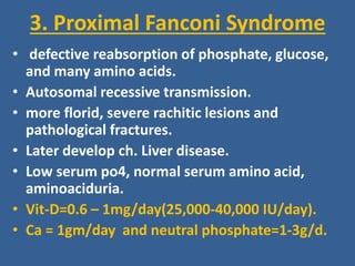 3. Proximal Fanconi Syndrome
• defective reabsorption of phosphate, glucose,
and many amino acids.
• Autosomal recessive transmission.
• more florid, severe rachitic lesions and
pathological fractures.
• Later develop ch. Liver disease.
• Low serum po4, normal serum amino acid,
aminoaciduria.
• Vit-D=0.6 – 1mg/day(25,000-40,000 IU/day).
• Ca = 1gm/day and neutral phosphate=1-3g/d.
 