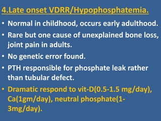 4.Late onset VDRR/Hypophosphatemia.
• Normal in childhood, occurs early adulthood.
• Rare but one cause of unexplained bone loss,
joint pain in adults.
• No genetic error found.
• PTH responsible for phosphate leak rather
than tubular defect.
• Dramatic respond to vit-D(0.5-1.5 mg/day),
Ca(1gm/day), neutral phosphate(1-
3mg/day).
 