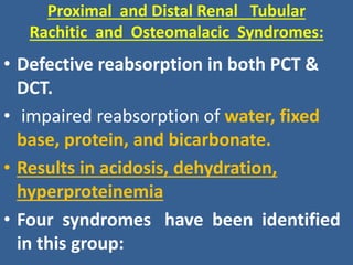 Proximal and Distal Renal Tubular
Rachitic and Osteomalacic Syndromes:
• Defective reabsorption in both PCT &
DCT.
• impaired reabsorption of water, fixed
base, protein, and bicarbonate.
• Results in acidosis, dehydration,
hyperproteinemia
• Four syndromes have been identified
in this group:
 