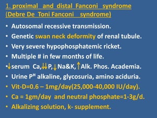 1. proximal and distal Fanconi syndrome
(Debre De Toni Fanconi syndrome)
• Autosomal recessive transmission.
• Genetic swan neck deformity of renal tubule.
• Very severe hypophosphatemic ricket.
• Multiple # in few months of life.
• serum Ca, P, Na&K, Alk. Phos. Academia.
• Urine Pᴴ alkaline, glycosuria, amino aciduria.
• Vit-D=0.6 – 1mg/day(25,000-40,000 IU/day).
• Ca = 1gm/day and neutral phosphate=1-3g/d.
• Alkalizing solution, k- supplement.
 