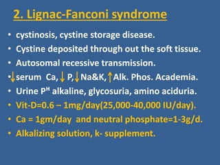 2. Lignac-Fanconi syndrome
• cystinosis, cystine storage disease.
• Cystine deposited through out the soft tissue.
• Autosomal recessive transmission.
• serum Ca, P, Na&K, Alk. Phos. Academia.
• Urine Pᴴ alkaline, glycosuria, amino aciduria.
• Vit-D=0.6 – 1mg/day(25,000-40,000 IU/day).
• Ca = 1gm/day and neutral phosphate=1-3g/d.
• Alkalizing solution, k- supplement.
 