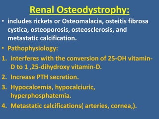 Renal Osteodystrophy:
• includes rickets or Osteomalacia, osteitis fibrosa
cystica, osteoporosis, osteosclerosis, and
metastatic calcification.
• Pathophysiology:
1. interferes with the conversion of 25-OH vitamin-
D to 1 ,25-dihydroxy vitamin-D.
2. Increase PTH secretion.
3. Hypocalcemia, hypocalciuric,
hyperphosphatemia.
4. Metastatic calcifications( arteries, cornea,).
 