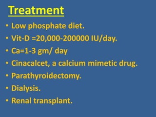 Treatment
• Low phosphate diet.
• Vit-D =20,000-200000 IU/day.
• Ca=1-3 gm/ day
• Cinacalcet, a calcium mimetic drug.
• Parathyroidectomy.
• Dialysis.
• Renal transplant.
 