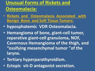 Unusual Forms of Rickets and
Osteomalacia:
• Rickets and Osteomalacia Associated with
Benign Bone and Soft Tissue Tumors:
• hyposphatemic VDR Osteomalacia.
• Hemangioma of bone, giant-cell tumor,
reparative giant-cell granuloma, NOF,
Cavernous Hemangioma of the thigh, and
“ossifying mesenchymal tumor "of the
larynx.
• Tertiary hyperparathyroidism.
• Ectopic vit-D antagonist secretion.
 