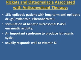 Rickets and Osteomalacia Associated
with Anticonvulsant Therapy:
• 15% epileptic patient with long term anti epileptic
drugs( hydantoin, Phenobarbital).
• stimulation of hepatic microsomal P-450
enzymatic activity.
• An important syndrome to produce iatrogenic
cycle.
• usually responds well to vitamin D.
 