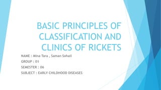 BASIC PRINCIPLES OF
CLASSIFICATION AND
CLINICS OF RICKETS
NAME : Mina Tara , Saman Sohail
GROUP : 01
SEMESTER : 06
SUBJECT : EARLY CHILDHOOD DISEASES
 
