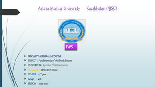 Astana Medical University Kazakhstan (NJSC)
 SPECIALTY: GENERALMEDICINE
 SUBJECT: Fundamentalsof childhooddiseases
 CHECKEDBY- Lyazzat Yerzhanovna
 PreparedBy : MANDEEPSINGH
 COURSE : 4RD year
 Group : 478
 SESSION– 2022-2023
IWS
 