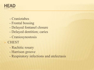 HEAD
- Craniotabes
- Frontal bossing
- Delayed fontanel closure
- Delayed dentition; caries
- Craniosynostosis
 CHEST
- Rachitic rosary
- Harrison groove
- Respiratory infections and atelectasis
 