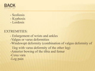 BACK
- Scoliosis
- Kyphosis
- Lordosis
EXTREMITIES:
- Enlargement of wrists and ankles
-Valgus or varus deformities
-Windswept deformity (combination of valgus deformity of
1leg with varus deformity of the other leg)
-Anterior bowing of the tibia and femur
-Coxa vara
-Leg pain
 
