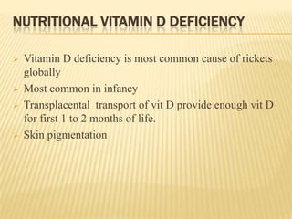 NUTRITIONAL VITAMIN D DEFICIENCY
 Vitamin D deficiency is most common cause of rickets
globally
 Most common in infancy
 Transplacental transport of vit D provide enough vit D
for first 1 to 2 months of life.
 Skin pigmentation
 