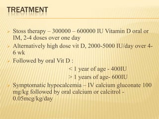 TREATMENT
 Stoss therapy – 300000 – 600000 IU Vitamin D oral or
IM, 2-4 doses over one day
 Alternatively high dose vit D, 2000-5000 IU/day over 4-
6 wk
 Followed by oral Vit D :
< 1 year of age - 400IU
> 1 years of age- 600IU
 Symptomatic hypocalcemia – IV calcium gluconate 100
mg/kg followed by oral calcium or calcitrol -
0.05mcg/kg/day
 