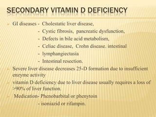 SECONDARY VITAMIN D DEFICIENCY
 GI diseases - Cholestatic liver disease,
- Cystic fibrosis, pancreatic dysfunction,
- Defects in bile acid metabolism,
- Celiac disease, Crohn disease. intestinal
- lymphangiectasia
- Intestinal resection.
 Severe liver disease decreases 25-D formation due to insufficient
enzyme activity
 vitamin D deficiency due to liver disease usually requires a loss of
>90% of liver function.
 Medication- Phenobarbital or phenytoin
- isoniazid or rifampin.
 