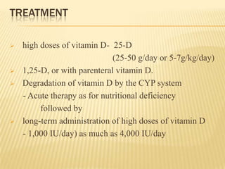 TREATMENT
 high doses of vitamin D- 25-D
(25-50 g/day or 5-7g/kg/day)
 1,25-D, or with parenteral vitamin D.
 Degradation of vitamin D by the CYP system
- Acute therapy as for nutritional deficiency
followed by
 long-term administration of high doses of vitamin D
- 1,000 IU/day) as much as 4,000 IU/day
 