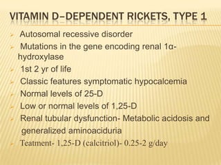 VITAMIN D–DEPENDENT RICKETS, TYPE 1
 Autosomal recessive disorder
 Mutations in the gene encoding renal 1α-
hydroxylase
 1st 2 yr of life
 Classic features symptomatic hypocalcemia
 Normal levels of 25-D
 Low or normal levels of 1,25-D
 Renal tubular dysfunction- Metabolic acidosis and
generalized aminoaciduria
 Teatment- 1,25-D (calcitriol)- 0.25-2 g/day
 