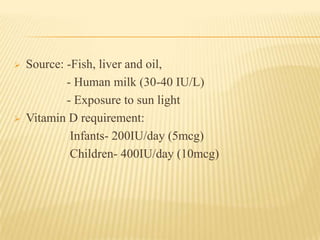  Source: -Fish, liver and oil,
- Human milk (30-40 IU/L)
- Exposure to sun light
 Vitamin D requirement:
Infants- 200IU/day (5mcg)
Children- 400IU/day (10mcg)
 