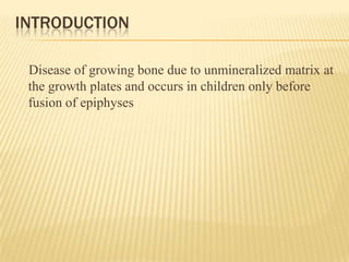 INTRODUCTION
Disease of growing bone due to unmineralized matrix at
the growth plates and occurs in children only before
fusion of epiphyses
 