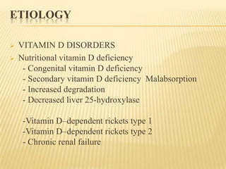 ETIOLOGY
 VITAMIN D DISORDERS
 Nutritional vitamin D deficiency
- Congenital vitamin D deficiency
- Secondary vitamin D deficiency Malabsorption
- Increased degradation
- Decreased liver 25-hydroxylase
-Vitamin D–dependent rickets type 1
-Vitamin D–dependent rickets type 2
- Chronic renal failure
 