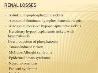 RENAL LOSSES
 X-linked hypophosphatemic rickets
 Autosomal dominant hypophosphatemic rickets
 Autosomal recessive hypophosphatemic rickets
 Hereditary hypophosphatemic rickets with
hypercalciuria
 Overproduction of phosphatonin
 Tumor-induced rickets
 McCune-Albright syndrome
 Epidermal nevus syndrome
 Neurofibromatosis
 Fanconi syndrome
 