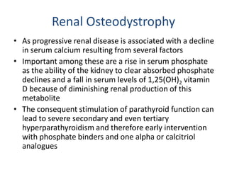 Renal Osteodystrophy
• As progressive renal disease is associated with a decline
in serum calcium resulting from several factors
• Important among these are a rise in serum phosphate
as the ability of the kidney to clear absorbed phosphate
declines and a fall in serum levels of 1,25(OH)2 vitamin
D because of diminishing renal production of this
metabolite
• The consequent stimulation of parathyroid function can
lead to severe secondary and even tertiary
hyperparathyroidism and therefore early intervention
with phosphate binders and one alpha or calcitriol
analogues
 
