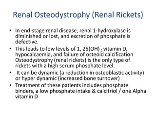 Renal Osteodystrophy (Renal Rickets)
• In end-stage renal disease, renal 1-hydroxylase is
diminished or lost, and excretion of phosphate is
defective.
• This leads to low levels of 1, 25(OH)2 vitamin D,
hypocalcaemia, and failure of osteoid calcification
Osteodystrophy (renal rickets) is the only type of
rickets with a high serum phosphate level.
• It can be dynamic (a reduction in osteoblastic activity)
or hyper dynamic (increased bone turnover)
• Treatment of these patients includes phosphate
binders, a low phosphate intake & calcitriol / one Alpha
vitamin D
 