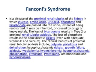 Fanconi's Syndrome
• Is a disease of the proximal renal tubules of the kidney in
which glucose, amino acids, uric acid, phosphate and
bicarbonate are passed into the urine, instead of being
reabsorbed. It may be inherited, or caused by drugs or
heavy metals. The loss of bicarbonate results in Type 2 or
proximal renal tubular acidosis. The loss of phosphate
results in the bone disease rickets (even with adequate
vitamin D and calcium). The clinical features of proximal
renal tubular acidosis include; polyuria, polydipsia and
dehydration, hypophosphatemic rickets , growth failure,
acidosis, hypokalemia, hyperchloremia, hypophosphatemia,
phosphaturia, glycosuria, Proteinuria/ aminoaciduria and
hyperuricosuria
 