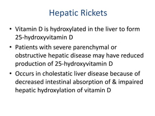 Hepatic Rickets
• Vitamin D is hydroxylated in the liver to form
25-hydroxyvitamin D
• Patients with severe parenchymal or
obstructive hepatic disease may have reduced
production of 25-hydroxyvitamin D
• Occurs in cholestatic liver disease because of
decreased intestinal absorption of & impaired
hepatic hydroxylation of vitamin D
 