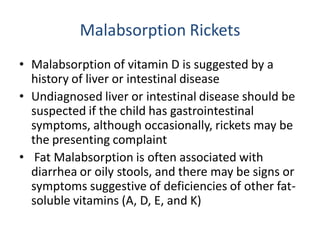 Malabsorption Rickets
• Malabsorption of vitamin D is suggested by a
history of liver or intestinal disease
• Undiagnosed liver or intestinal disease should be
suspected if the child has gastrointestinal
symptoms, although occasionally, rickets may be
the presenting complaint
• Fat Malabsorption is often associated with
diarrhea or oily stools, and there may be signs or
symptoms suggestive of deficiencies of other fat-
soluble vitamins (A, D, E, and K)
 