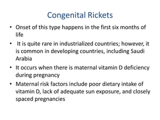Congenital Rickets
• Onset of this type happens in the first six months of
life
• It is quite rare in industrialized countries; however, it
is common in developing countries, including Saudi
Arabia
• It occurs when there is maternal vitamin D deficiency
during pregnancy
• Maternal risk factors include poor dietary intake of
vitamin D, lack of adequate sun exposure, and closely
spaced pregnancies
 