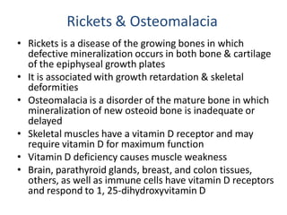Rickets & Osteomalacia
• Rickets is a disease of the growing bones in which
defective mineralization occurs in both bone & cartilage
of the epiphyseal growth plates
• It is associated with growth retardation & skeletal
deformities
• Osteomalacia is a disorder of the mature bone in which
mineralization of new osteoid bone is inadequate or
delayed
• Skeletal muscles have a vitamin D receptor and may
require vitamin D for maximum function
• Vitamin D deficiency causes muscle weakness
• Brain, parathyroid glands, breast, and colon tissues,
others, as well as immune cells have vitamin D receptors
and respond to 1, 25-dihydroxyvitamin D
 