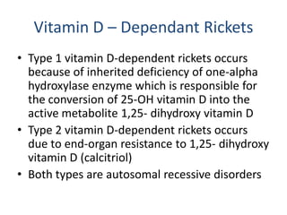 Vitamin D – Dependant Rickets
• Type 1 vitamin D-dependent rickets occurs
because of inherited deficiency of one-alpha
hydroxylase enzyme which is responsible for
the conversion of 25-OH vitamin D into the
active metabolite 1,25- dihydroxy vitamin D
• Type 2 vitamin D-dependent rickets occurs
due to end-organ resistance to 1,25- dihydroxy
vitamin D (calcitriol)
• Both types are autosomal recessive disorders
 