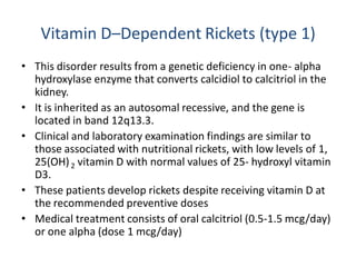 Vitamin D–Dependent Rickets (type 1)
• This disorder results from a genetic deficiency in one- alpha
hydroxylase enzyme that converts calcidiol to calcitriol in the
kidney.
• It is inherited as an autosomal recessive, and the gene is
located in band 12q13.3.
• Clinical and laboratory examination findings are similar to
those associated with nutritional rickets, with low levels of 1,
25(OH)2 vitamin D with normal values of 25- hydroxyl vitamin
D3.
• These patients develop rickets despite receiving vitamin D at
the recommended preventive doses
• Medical treatment consists of oral calcitriol (0.5-1.5 mcg/day)
or one alpha (dose 1 mcg/day)
 