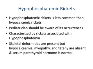 Hypophosphatemic Rickets
• Hypophosphatemic rickets is less common than
hypocalcemic rickets
• Pediatrician should be aware of its occurrences
• Characterized by rickets associated with
Hypophosphatemia
• Skeletal deformities are present but
hypocalcaemia, myopathy, and tetany are absent
& serum parathyroid hormone is normal
 