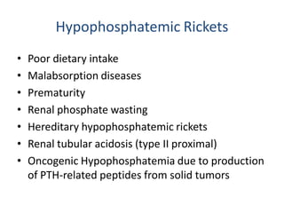 Hypophosphatemic Rickets
• Poor dietary intake
• Malabsorption diseases
• Prematurity
• Renal phosphate wasting
• Hereditary hypophosphatemic rickets
• Renal tubular acidosis (type II proximal)
• Oncogenic Hypophosphatemia due to production
of PTH-related peptides from solid tumors
 