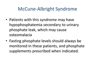 McCune-Albright Syndrome
• Patients with this syndrome may have
hypophosphatemia secondary to urinary
phosphate leak, which may cause
osteomalacia
• Fasting phosphate levels should always be
monitored in these patients, and phosphate
supplements prescribed when indicated.
 