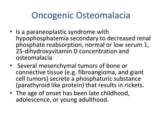 Oncogenic Osteomalacia
• Is a paraneoplastic syndrome with
hypophosphatemia secondary to decreased renal
phosphate reabsorption, normal or low serum 1,
25-dihydroxyvitamin D concentration and
osteomalacia
• Several mesenchymal tumors of bone or
connective tissue (e.g. fibroangioma, and giant
cell tumors) secrete a phosphaturic substance
(parathyroid like protein) that results in rickets.
• The age of onset has been late childhood,
adolescence, or young adulthood.
 
