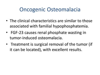 Oncogenic Osteomalacia
• The clinical characteristics are similar to those
associated with familial hypophosphatemia.
• FGF-23 causes renal phosphate wasting in
tumor-induced osteomalacia.
• Treatment is surgical removal of the tumor (if
it can be located), with excellent results.
 