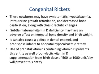 Congenital Rickets
• These newborns may have symptomatic hypocalcaemia,
intrauterine growth retardation, and decreased bone
ossification, along with classic rachitic changes
• Subtle maternal vitamin D deficiency may have an
adverse effect on neonatal bone density and birth weight
• It can also cause a defect in dental enamel, and
predispose infants to neonatal hypocalcaemic tetany
• Use of prenatal vitamins containing vitamin D prevents
this entity as well prophylactic vitamin D
supplementation from birth dose of 500 to 1000 unit/day
will prevent this entity
 
