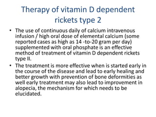 Therapy of vitamin D dependent
rickets type 2
• The use of continuous daily of calcium intravenous
infusion / high oral dose of elemental calcium (some
reported cases as high as 14 -to-20 gram per day)
supplemented with oral phosphate is an effective
method of treatment of vitamin D dependent rickets
type II.
• The treatment is more effective when is started early in
the course of the disease and lead to early healing and
better growth with prevention of bone deformities as
well early treatment may also lead to improvement in
alopecia, the mechanism for which needs to be
elucidated.
 