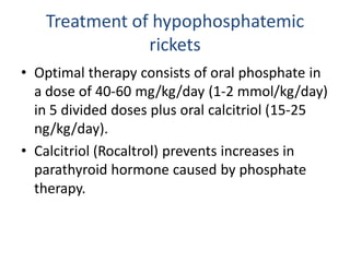 Treatment of hypophosphatemic
rickets
• Optimal therapy consists of oral phosphate in
a dose of 40-60 mg/kg/day (1-2 mmol/kg/day)
in 5 divided doses plus oral calcitriol (15-25
ng/kg/day).
• Calcitriol (Rocaltrol) prevents increases in
parathyroid hormone caused by phosphate
therapy.
 
