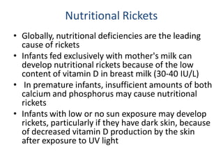 Nutritional Rickets
• Globally, nutritional deficiencies are the leading
cause of rickets
• Infants fed exclusively with mother's milk can
develop nutritional rickets because of the low
content of vitamin D in breast milk (30-40 IU/L)
• In premature infants, insufficient amounts of both
calcium and phosphorus may cause nutritional
rickets
• Infants with low or no sun exposure may develop
rickets, particularly if they have dark skin, because
of decreased vitamin D production by the skin
after exposure to UV light
 