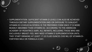 • SUPPLEMENTATION: SUFFICIENT VITAMIN D LEVELS CAN ALSO BE ACHIEVED 
THROUGH DIETARY SUPPLEMENTATION AND/OR EXPOSURE TO SUNLIGHT. 
VITAMIN D3 (CHOLECALCIFEROL) IS THE PREFERRED FORM SINCE IT IS MORE 
READILY ABSORBED THAN VITAMIN D2. ACCORDING TO THE AMERICAN 
ACADEMY OF PEDIATRICS (AAP), ALL INFANTS, INCLUDING THOSE WHO ARE 
EXCLUSIVELY BREAST-FED, MAY NEED VITAMIN D SUPPLEMENTATION UNTIL 
THEY START DRINKING AT LEAST 17 US FLUID OUNCES (500 ML) OF VITAMIN D-FORTIFIED 
MILK OR FORMULA A DAY. 
 