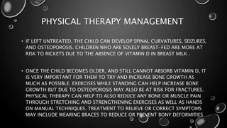 PHYSICAL THERAPY MANAGEMENT 
• IF LEFT UNTREATED, THE CHILD CAN DEVELOP SPINAL CURVATURES, SEIZURES, 
AND OSTEOPOROSIS. CHILDREN WHO ARE SOLELY BREAST-FED ARE MORE AT 
RISK TO RICKETS DUE TO THE ABSENCE OF VITAMIN D IN BREAST MILK . 
• ONCE THE CHILD BECOMES OLDER, AND STILL CANNOT ABSORB VITAMIN D, IT 
IS VERY IMPORTANT FOR THEM TO TRY AND INCREASE BONE GROWTH AS 
MUCH AS POSSIBLE. EXERCISES WHILE STANDING CAN HELP INCREASE BONE 
GROWTH BUT DUE TO OSTEOPOROSIS MAY ALSO BE AT RISK FOR FRACTURES. 
PHYSICAL THERAPY CAN HELP TO ALSO REDUCE ANY BONE OR MUSCLE PAIN 
THROUGH STRETCHING AND STRENGTHENING EXERCISES AS WELL AS HANDS 
ON MANUAL TECHNIQUES. TREATMENT TO RELIEVE OR CORRECT SYMPTOMS 
MAY INCLUDE WEARING BRACES TO REDUCE OR PREVENT BONY DEFORMITIES 
 