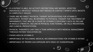 • IF A PATIENT IS ABLE, NO ACTIVITY RESTRICTIONS ARE NEEDED. AFFECTED 
INDIVIDUALS OBVIOUSLY SHOULD NOT ENGAGE IN CONTACT SPORTS UNTIL RICKETS 
IS COMPLETELY HEALED. 
• THERE ARE NO DIRECT PHYSICAL THERAPY INTERVENTIONS FOR VITAMIN D 
DEFICIENCY. PATIENT WILL BE REFERRED TO PHYSICAL THERAPY FOR TREATMENT OF 
IMPAIRMENTS THAT MAY BE A CAUSE OF VITAMIN D DEFICIENCY SUCH AS DECLINE 
IN MUSCLE STRENGTH, DECLINE IN PHYSICAL FUNCTIONING, OR FALLS PREVENTION. 
(SEE CLINICAL PRESENTATION) 
• PHYSICAL THERAPISTS CAN TAKE A TEAM APPROACH WITH MEDICAL MANAGEMENT 
THROUGH PATIENT EDUCATION ON: 
• FOODS HIGH IN VITAMIN D 
• IMPORTANCE OF FOLLOWING MEDICAL RECOMMENDATIONS FOR VITAMIN D INTAKE 
• IMPORTANCE OF PROPER SUN EXPOSURE WITH RISKS OF OVEREXPOSURE 
 