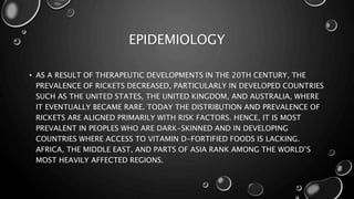 EPIDEMIOLOGY 
• AS A RESULT OF THERAPEUTIC DEVELOPMENTS IN THE 20TH CENTURY, THE 
PREVALENCE OF RICKETS DECREASED, PARTICULARLY IN DEVELOPED COUNTRIES 
SUCH AS THE UNITED STATES, THE UNITED KINGDOM, AND AUSTRALIA, WHERE 
IT EVENTUALLY BECAME RARE. TODAY THE DISTRIBUTION AND PREVALENCE OF 
RICKETS ARE ALIGNED PRIMARILY WITH RISK FACTORS. HENCE, IT IS MOST 
PREVALENT IN PEOPLES WHO ARE DARK-SKINNED AND IN DEVELOPING 
COUNTRIES WHERE ACCESS TO VITAMIN D-FORTIFIED FOODS IS LACKING. 
AFRICA, THE MIDDLE EAST, AND PARTS OF ASIA RANK AMONG THE WORLD’S 
MOST HEAVILY AFFECTED REGIONS. 
 